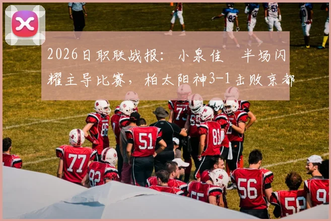 2026日职联战报:小泉佳穂半场闪耀主导比赛,柏太阳神3-1击败京都不死鸟,附个人表现与进球回顾