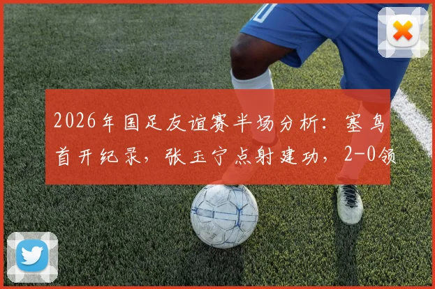 2026年国足友谊赛半场分析:塞鸟首开纪录,张玉宁点射建功,2-0领先新加坡背后看点