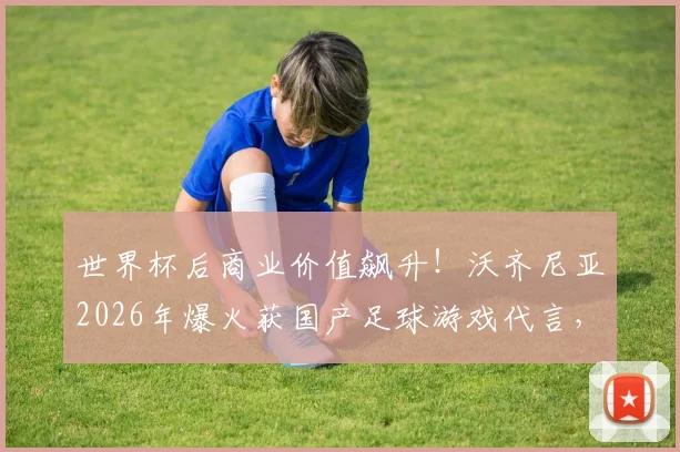 世界杯后商业价值飙升!沃齐尼亚2026年爆火获国产足球游戏代言,球员跨界合作成趋势