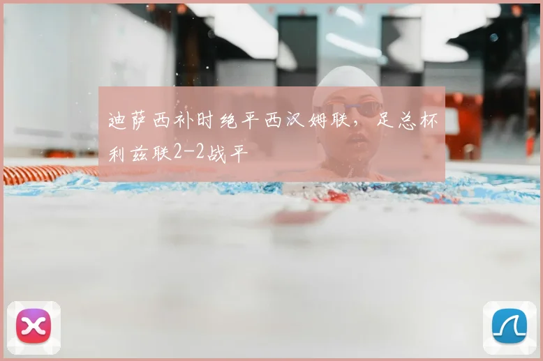 迪萨西补时绝平西汉姆联,足总杯利兹联2-2战平