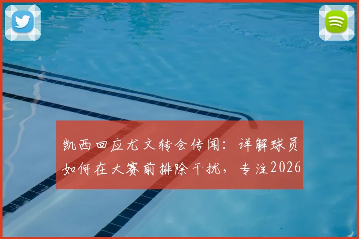 凯西回应尤文转会传闻:详解球员如何在大赛前排除干扰,专注2026世界杯目标与职业规划