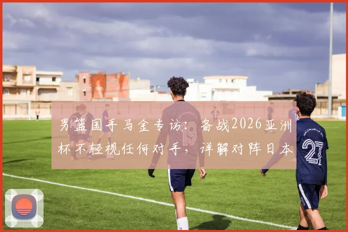 男篮国手马金专访：备战2026亚洲杯不轻视任何对手，详解对阵日本队防守端需提升的关键点与策略分析