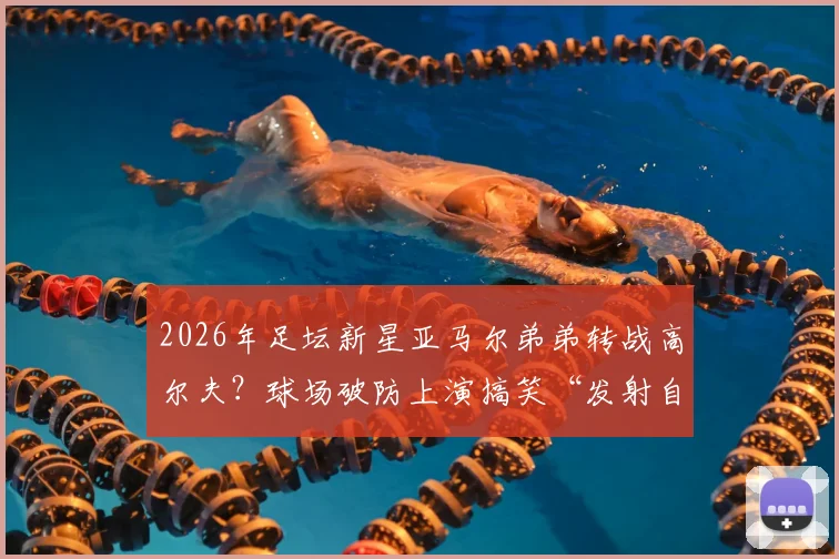 2026年足坛新星亚马尔弟弟转战高尔夫？球场破防上演搞笑“发射自己”，天赋与幽默感并存