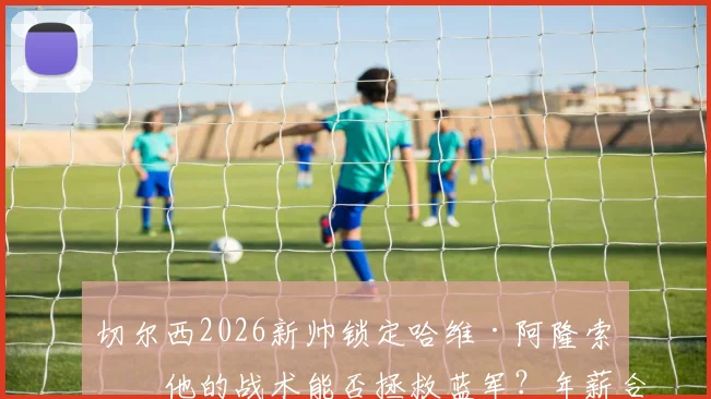 切尔西2026新帅锁定哈维·阿隆索:他的战术能否拯救蓝军?年薪合同与执教前景全面解析