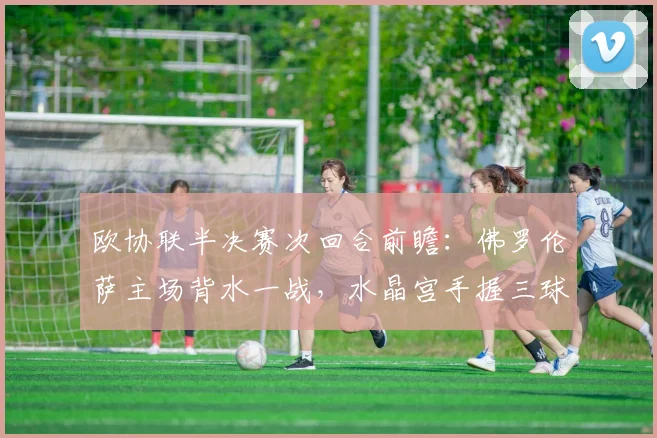 欧协联半决赛次回合前瞻:佛罗伦萨主场背水一战,水晶宫手握三球优势剑指决赛,晋级关键点分析
